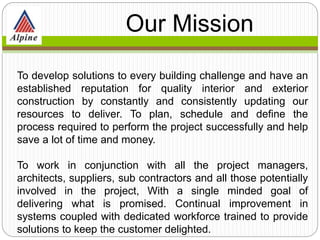 To develop solutions to every building challenge and have an
established reputation for quality interior and exterior
construction by constantly and consistently updating our
resources to deliver. To plan, schedule and define the
process required to perform the project successfully and help
save a lot of time and money.
To work in conjunction with all the project managers,
architects, suppliers, sub contractors and all those potentially
involved in the project, With a single minded goal of
delivering what is promised. Continual improvement in
systems coupled with dedicated workforce trained to provide
solutions to keep the customer delighted.
Our
Mission
 