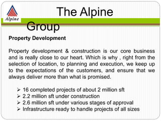 Property Development
Property development & construction is our core business
and is really close to our heart. Which is why , right from the
selection of location, to planning and execution, we keep up
to the expectations of the customers, and ensure that we
always deliver more than what is promised.
 16 completed projects of about 2 million sft
 2.2 million sft under construction
 2.6 million sft under various stages of approval
 Infrastructure ready to handle projects of all sizes
The Alpine
Group
 