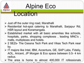  Just off the outer ring road, Marathalli
 Residential hot-spot catering to Marathalli, Sarjapur Rd,
HSR layout and Koramangala.
 Established market with all basic amenities like schools,
hospitals, parks, shopping complexes , leading MNC's ,
malls, multiplexes and hotels.
 2 SEZs- The Cessna Tech Park and Vikas Tech Park near
by.
 IT majors like Intel, IBM, Accenture, GE, SAP Labs, Fideliy,
AOL, Aricent, JP Morgan & Eco space between 0.5- 4 km
radius.
 The area is home to almost 400,000 IT rofessionals
Alpine Eco
Location
 