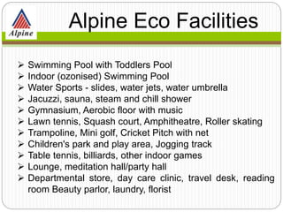  Swimming Pool with Toddlers Pool
 Indoor (ozonised) Swimming Pool
 Water Sports - slides, water jets, water umbrella
 Jacuzzi, sauna, steam and chill shower
 Gymnasium, Aerobic floor with music
 Lawn tennis, Squash court, Amphitheatre, Roller skating
 Trampoline, Mini golf, Cricket Pitch with net
 Children's park and play area, Jogging track
 Table tennis, billiards, other indoor games
 Lounge, meditation hall/party hall
 Departmental store, day care clinic, travel desk, reading
room Beauty parlor, laundry, florist
Alpine Eco
Facilities
 