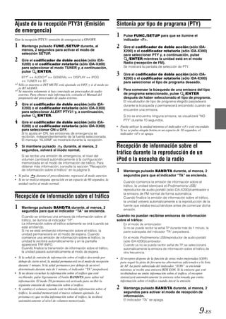 Ajuste de la recepción PTY31 (Emisión                                     Sintonía por tipo de programa (PTY)
de emergencia)
                                                                          1    Pulse FUNC./SETUP para que se ilumine el
Gire la recepción PTY31 (emisión de emergencia) a ON/OFF.                      indicador <F>.
1    Mantenga pulsado FUNC./SETUP durante, al                             2    Gire el codificador de doble acción (sólo iDA-
     menos, 2 segundos para activar el modo de                                 X200) o el codificador rotatorio (sólo iDA-X300)
     selección SETUP.                                                          para seleccionar PTY y, a continuación, pulse
2    Gire el codificador de doble acción (sólo iDA-                               /ENTER mientras la unidad está en el modo
                                                                               Radio (recepción de FM).
     X200) o el codificador rotatorio (sólo iDA-X300)
     para seleccionar el modo TUNER y, a continuación,                         Se mostrará la pantalla de selección de PTY.
     pulse
     BT*1
              /ENTER.
            AUDIO*2         GENERAL         DISPLAY       IPOD
                                                                          3    Gire el codificador de doble acción (sólo iDA-
                                                                               X200) o el codificador rotatorio (sólo iDA-X300)
        TUNER    BT                                                            para seleccionar el tipo de programa deseado.
*1 Sólo se muestra si INT MUTE está ajustado en OFF, y si el modo no
   es BT AUDIO.
*2 Se muestra solamente si hay conectado un procesador de audio           4    Para comenzar la búsqueda de una emisora del tipo
   externo. Para obtener más información, consulte el Manual del               de programa seleccionado, pulse     /ENTER
   propietario del procesador de audio externo.                                después de haber seleccionado el tipo de programa.
3    Gire el codificador de doble acción (sólo iDA-
                                                                               El visualizador de tipo de programa elegido parpadeará
                                                                               durante la búsqueda y permanecerá encendido cuando se
     X200) o el codificador rotatorio (sólo iDA-X300)                          encuentre una emisora.
     para seleccionar ALERT PTY31 y, a continuación,
     pulse    /ENTER.                                                          Si no se encuentra ninguna emisora, se visualizará “NO
4    Gire el codificador de doble acción (sólo iDA-
                                                                               PTY” durante 10 segundos.
     X200) o el codificador rotatorio (sólo iDA-X300)                     • Puede utilizar la unidad mientras el indicador <F> esté encendido.
     para seleccionar ON u OFF.                                             Si no se pulsa ningún botón en un espacio de 10 segundos, el
     Si lo ajusta en ON, las emisiones de emergencia se                     indicador <F> se apaga.
     recibirán, independientemente de la fuente seleccionada.
     El mensaje “ALARM” se mostrará durante la recepción.
5    Si mantiene pulsado    durante, al menos, 2                          Recepción de información sobre el
     segundos, volverá al modo normal.
     Si se recibe una emisión de emergencia, el nivel del
                                                                          tráfico durante la reproducción de un
     volumen cambiará automáticamente a la configuración                  iPod o la escucha de la radio
     memorizada en el modo de información de tráfico. Para
     obtener más información, consulte la sección “Recepción
     de información sobre el tráfico” en la página 9.                     1    Mantenga pulsado BAND/TA durante, al menos, 2
• Si pulsa       durante el procedimiento, regresará al modo anterior.         segundos para que el indicador “TA” se encienda.
• Si no se realiza ninguna operación en un espacio de 60 segundos, la
                                                                               Cuando comience la emisión de información sobre el
  unidad vuelve al modo normal.
                                                                               tráfico, la unidad silenciará el iPod/memoria USB/
                                                                               reproductor de audio portátil (sólo iDA-X200)/cambiador o
                                                                               la emisora de FM normal de forma automática.
Recepción de información sobre el tráfico                                      Cuando finalice la emisión de información sobre el tráfico,
                                                                               la unidad volverá automáticamente a la reproducción de la
1    Mantenga pulsado BAND/TA durante, al menos, 2
                                                                               fuente que estaba escuchándose antes de comenzar dicha
                                                                               emisión.
     segundos para que el indicador “TA” se encienda.
     Cuando se sintoniza una emisora de información sobre el              Cuando no puedan recibirse emisoras de información
     tráfico, se ilumina el indicador “TP”.                               sobre el tráfico:
     La información sobre el tráfico solamente se oirá cuando se               En el modo de sintonizador:
     esté emitiendo.                                                           Si no se puede recibir la señal TP durante más de 1 minuto, la
     Si no se está emitiendo información sobre el tráfico, la                  parte subrayada del indicador “TA” parpadeará.
     unidad permanecerá en el modo de espera. Cuando
     comience una emisión de información sobre el tráfico, la                  En el modo iPod/memoria USB/reproductor de audio portátil
     unidad la recibirá automáticamente y en la pantalla                       (sólo iDA-X200)/cambiador:
     aparecerá TRF-INFO.                                                       Cuando ya no se pueda recibir señal de TP, se seleccionará
     Cuando finalice la transmisión de información sobre el tráfico,           automáticamente la emisora de información sobre el tráfico de
     la unidad pasará automáticamente al modo de espera.                       otra frecuencia.
• Si la señal de emisión de información sobre el tráfico desciende por    • El receptor dispone de la función de otras redes mejoradas (EON)
  debajo de cierto nivel, la unidad permanecerá en el modo de recepción     para seguir la pista de frecuencias alternativas adicionales a la lista
  durante 1 minuto. Si la señal permanece por debajo de un nivel            de AF. La parte subrayada del indicador “EON” se enciende
  determinado durante más de 1 minuto, el indicador “TA” parpadeará.        mientras se recibe una emisora RDS EON. Si la emisora que esté
• Si no desea escuchar la información sobre el tráfico que esté             recibiéndose no emite información sobre el tráfico, el receptor
  recibiendo, pulse ligeramente el botón BAND/TA para saltar tal            sintonizará automáticamente la emisora relacionada que emita
  información. El modo TA permanecerá activado para recibir la              información sobre el tráfico cuando inicie la emisión.
  siguiente emisión de información sobre el tráfico.
• Si cambia el volumen cuando esté recibiendo información sobre el        2    Mantenga pulsado BAND/TA durante, al menos, 2
  tráfico, la unidad memorizará el nuevo volumen ajustado. La                  segundos para activar el modo de recepción de
  próxima vez que reciba información sobre el tráfico, la recibirá             información.
  automáticamente al nivel de volumen memorizado.                              El indicador “TA” se apaga.


                                                                                                                                          9-ES
 