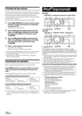 Prioridad del tipo noticias
                                                                               iPod ®(opcional)
Esta función le permite preajustar el programa de noticias al que quiera
dar prioridad. De esta manera nunca se perderá el programa de noticias,      iDA-X200
porque la unidad dará automáticamente prioridad al programa de                                     Codificador de doble acción FUNC./SETUP
noticias preajustado cuando comience su emisión, e interrumpirá el que
esté escuchando actualmente.
Esta función sólo trabaja en un modo que no sea LW ni MW.

1    Pulse FUNC./SETUP para activar el modo Function,
     mientras la unidad se encuentra en el modo Radio
     (recepción de FM).
     El indicador <F> se enciende.
                                                                                SOURCE         /           /ENTER                  VIEW
2    Gire el codificador de doble acción (sólo iDA-                          iDA-X300
     X200) o el codificador rotatorio (sólo iDA-X300)                                               Codificador rotatorio     FUNC./SETUP
     para seleccionar NEWS y, a continuación, pulse
        /ENTER.

3    Gire el codificador de doble acción (sólo iDA-
     X200) o el codificador rotatorio (sólo iDA-X300)
     para seleccionar ON y, a continuación, pulse
        /ENTER.

4    Pulse           para regresar al modo normal.
                                                                                SOURCE         /           /ENTER                  VIEW
     El indicador <F> se apaga.
     Aparece el indicador “NEWS” en la pantalla.                             Un iPod® puede    conectarse a esta unidad con el cable de conexión
                                                                             FULL SPEED™ (KCE-422i) de ALPINE (se vende por separado) (o el
• Puede utilizar la unidad mientras el indicador <F> esté encendido.         cable de interfaz de acople del iPod; se suministra, sólo iDA-X200). Si la
  Si no se pulsa ningún botón en un espacio de 10 segundos, el               unidad está conectada mediante el cable, los controles del iPod no están
  indicador <F> se apaga.                                                    operativos.
• En esta función, a diferencia de la función TA, el volumen no              • Sólo se pueden conectar dispositivos iPod de quinta generación, iPod
  aumenta automáticamente.                                                       nano de primera y segunda generación mediante un dispositivo USB
                                                                                (sólo iDA-X200).
                                                                             • Fije AUX+ en OFF cuando haya un iPod conectado (consulte la
                                                                                sección “Configuración de AUX+ Mode” en página 23).
Visualización de radiotexto                                                  • Si se conecta una caja Bluetooth y un iPod a la vez, asegúrese de
                                                                                OFF el iPod de la caja Bluetooth mientras apaga ACC.
                                                                             Acerca de los iPod que pueden utilizarse con esta unidad
Puede visualizarse mensajes de texto de una emisora de radio.
                                                                             • Puede utilizar la unidad solamente con iPod, iPod photo,
                                                                               iPod mini de cuarta generación o superior, o con iPod nano
Pulse VIEW durante la recepción de FM en el modo de                            de primera generación o de segunda generación. Sin
radio para seleccionar la visualización del texto de la                        embargo, no es posible garantizar la compatibilidad con los
radio.                                                                         iPod de generaciones posteriores.
                                                                             • Los iPod de rueda táctil o de rueda de desplazamiento sin el
El visualizador cambiará cada vez que presione el botón.                       conector de acople no se pueden conectar a la unidad.
                                                                             • La unidad se puede utilizar con las siguientes versiones de
Si hay PS (Nombre del servicio del programa)                                   iPod.
                                                                                  <Conexión USB> (sólo iDA-X200)
Banda                                               Banda                         iPod de quinta generación
PS (Nombre del                                      PS (Nombre del                iPod nano de primera generación
servicio del programa)     Radiotexto               servicio del programa)        iPod nano de segunda generación
                                                                                  <Conexión directa>
                                                                                  iPod de cuarta generación
Si no hay PS (Nombre del servicio del programa)                                   iPod de quinta generación
                                                                                  iPod photo
 Banda                                               Banda                        iPod mini
                                                                                  iPod nano de primera generación
 Frecuencia                Radiotexto                Frecuencia                   iPod nano de segunda generación
                                                                             • Si se utiliza la unidad con versiones del software iTunes para iPod
• Si no hay información de texto para recibir o si la unidad no puede          anteriores a la 7.1.0.59, no será posible garantizar un
  establecer la recepción correctamente, aparecerá “NO TEXT” en la             funcionamiento ni un rendimiento adecuados.
  pantalla.




10-ES
 