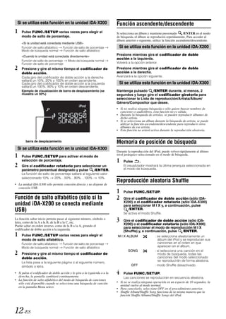 Si se utiliza esta función en la unidad iDA-X200                          Función ascendente/descendente
1    Pulse FUNC./SETUP varias veces para elegir el                          Si selecciona un álbum y mantiene presionado        /ENTER en el modo
     modo de salto de porcentaje.                                           de búsqueda, el álbum se reproducirá repetidamente. Para acceder al
                                                                            álbum anterior o siguiente, utilice la función ascendente/descendente.
     <Si la unidad está conectada mediante USB>
     Función de salto alfabético  Función de salto de porcentaje             Si se utiliza esta función en la unidad iDA-X200
     Modo de búsqueda normal       Función de salto alfabético
     <Cuando la unidad está conectada directamente>
                                                                            Presione mientras gira el codificador de doble
                                                                            acción a la izquierda.
     Función de salto de porcentaje Modo de búsqueda normal
     Función de salto de porcentaje                                         Volverá a la opción anterior.
2    Presione y gire al mismo tiempo el codificador de                      Presione mientras gira el codificador de doble
     doble acción.                                                          acción a la derecha.
     Cada giro del codificador de doble acción a la derecha                 Avanzará a la opción siguiente.
     saltará un 10%, 20% y 100% en orden ascendente.
     Cada giro del codificador de doble acción a la izquierda                Si se utiliza esta función en la unidad iDA-X300
     saltará un 100%, 90% y 10% en orden descendente.
     Ejemplo de visualización de barra de desplazamiento (se                Mantenga pulsado       /ENTER durante, al menos, 2
     muestra un 50%)                                                        segundos y luego gire el codificador giratorio para
                                                                            seleccionar la Lista de reproducción/Artista/Álbum/
                                                                            Género/Compositor que desee.
                                                                            • Si no realiza ninguna búsqueda o sólo quiere buscar nombres de
                                                                              canciones o audiolibros, esta función no es válida.
                                                                            • Durante la búsqueda de artistas, se pueden reproducir álbumes de
                                                                              dicho artista.
                                                                            • Si se selecciona un álbum durante la búsqueda de artista, se puede
                                                                              utilizar la función ascendente/descendente para reproducir otros
                                                                              álbumes de ese artista.
                                                                            • Esta función no estará activa durante la reproducción aleatoria.


        barra de desplazamiento                                             Memoria de posición de búsqueda
  Si se utiliza esta función en la unidad iDA-X300
                                                                            Durante la reproducción del iPod, puede volver rápidamente al último
1    Pulse FUNC./SETUP para activar el modo de
                                                                            nivel jerárquico seleccionado en el modo de búsqueda.
     selección de porcentaje.                                               1    Pulse       .
2    Gire el codificador rotatorio para seleccionar un                           El visualizador mostrará la última jerarquía seleccionada en
                                                                                 el modo de búsqueda.
     parámetro porcentual designado y pulse    /ENTER.
     La función de salto de porcentaje saltará al siguiente valor
     seleccionado 10%      20%…50%…80%…100%               10%.
                                                                            Reproducción aleatoria Shuffle
• La unidad iDA-X300 sólo permite conexión directa y no dispone de
  conexión USB.
                                                                            1    Pulse FUNC./SETUP.
Función de salto alfabético (sólo si la                                     2    Gire el codificador de doble acción (sólo iDA-
                                                                                 X200) o el codificador rotatorio (sólo iDA-X300)
unidad iDA-X200 se conecta mediante                                              para seleccionar M I X y, a continuación, pulse
USB)                                                                                /ENTER.
                                                                                 Se activa el modo Shuffle.
La función saltar inicio permite pasar al siguiente número, símbolo o
letra, como de la A a la B, de la B a la C, etc.                            3    Gire el codificador de doble acción (sólo iDA-
Puede saltar en orden inverso, como de la B a la A, girando el
                                                                                 X200) o el codificador rotatorio (sólo iDA-X300)
codificador de doble acción a la izquierda.
                                                                                 para seleccionar el modo de reproducción M I X
                                                                                 (Shuffle) y, a continuación, pulse /ENTER.
1    Pulse FUNC./SETUP varias veces para elegir el                          M I X ALBUM                 : se selecciona aleatoriamente un
     modo de salto alfabético.                                                                            álbum del iPod y se reproducen sus
     Función de salto alfabético     Función de salto de porcentaje                                       canciones en el orden en que
     Modo de búsqueda normal         Función de salto alfabético                                          aparecen en el álbum.

2    Presione y gire al mismo tiempo el codificador de
                                                                                    SONG                : si selecciona una canción en el
                                                                                                          modo de búsqueda, todas las
     doble acción.                                                                                        canciones del modo seleccionado
                                                                                                          se reproducirán de forma aleatoria.
     La lista pasa a la siguiente página o al siguiente número,
     símbolo o letra.                                                                 OFF               : modo Shuffle desactivado.

• Si pulsa el codificador de doble acción y lo gira a la izquierda o a la
  derecha, la pantalla cambiará continuamente.
                                                                            4    Pulse FUNC./SETUP.
                                                                                 Las canciones se reproducirán en secuencia aleatoria.
• La función de salto alfabético del modo de búsqueda de canciones
  sólo está disponible cuando se selecciona una búsqueda de canción         • Si no se realiza ninguna operación en un espacio de 10 segundos, la
  en la pantalla Menu select.                                                 unidad vuelve al modo normal.
                                                                            • Para cancelarlo, seleccione OFF en el procedimiento anterior.
                                                                            • Shuffle Album/Shuffle Song funciona de la misma manera que la
                                                                              función Shuffle Albums/Shuffle Songs del iPod.




12-ES
 