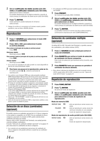 2    Gire el codificador de doble acción (sólo iDA-                          • El cambiador de DVD (opcional) también puede controlarse desde
     X200) o el codificador rotatorio (sólo iDA-X300).                         esta unidad.
     Seleccione el banco deseado.
     Es posible desplazarse por la página pulsando y girando al
                                                                             1    Pulse PRESET.
                                                                                  Se mostrará la pantalla DISC CHANGE.
     mismo tiempo el codificador de doble acción (sólo iDA-X200).
                                                                             2    Gire el codificador de doble acción (sólo iDA-
3    Pulse       /ENTER.                                                          X200) o el codificador rotatorio (sólo iDA-X300)
     Cada operación puede realizarse en el banco                                  para seleccionar un disco.
     seleccionado.                                                                Es posible desplazarse por la página pulsando y girando al
                                                                                  mismo tiempo el codificador de doble acción (sólo iDA-X200).
• Aunque los archivos se encuentren en la misma carpeta, pueden
  guardarse como un banco (BANK) distinto.
                                                                             3    Pulse      /ENTER.
                                                                                  La pantalla mostrará el número de disco seleccionado y
                                                                                  comenzará la reproducción del CD/MP3/WMA/AAC.
Reproducción
1    Pulse   SOURCE para seleccionar el modo USB                             Selección de cambiador múltiple
     AUDIO o CD CHANGER.                                                     (opcional)
2    Pulse       o     para seleccionar la pista
                                                                             Al utilizar KCA-410C (Versatile Link Terminal), es posible conectar
     (o archivo) deseado.
                                                                             dos cambiadores y dos salidas externas (AUX).
Para volver al principio de la pista (o archivo) actual:
    Pulse
Retroceso rápido:
                 .
                                                                             1    Pulse  SOURCE de esta unidad para activar el
                                                                                  modo CD CHANGER.
    Mantenga pulsado             .
Para avanzar hasta el principio de la pista (o archivo) siguiente:           2    Pulse BAND/TA para activar el modo de selección
    Pulse      .                                                                  de cambiador de discos compactos.
Avance rápido:                                                                    Este modo de selección permanecerá activo durante unos
    Mantenga pulsado             .                                                segundos.
• Si se conecta un reproductor de audio portátil, no estará disponible la
  función de avance/rebobinado rápido.                                       3    Pulse BAND/TA hasta que aparezca en pantalla el
                                                                                  cambiador de discos deseado.
3    Para hacer una pausa en la reproducción, pulse                  /   .
                                                                             • Para obtener información detallada acerca de la entrada externa
     Si vuelve a pulsar      /       , volverá a activarse la
     reproducción.                                                             (AUX) cuando utilice KCA-410C, consulte la sección “Ajuste del
                                                                               modo AUX (V-Link)” en página 23.
• Los archivos con el formato WMA que están protegidos mediante
  DRM (Digital Rights Management, función de protección de derechos
  de propiedad intelectual), los archivos con el formato AAC adquiridos
  de iTunes Store y los archivos con protección contra copias                Repetición de reproducción
  (protección de copyright) no pueden reproducirse en esta unidad.
• El tiempo de reproducción puede no mostrarse correctamente cuando
  se reproduce un archivo grabado en VBR (velocidad variable de bits).
• Si está disponible la información de las etiquetas, se mostrará el
                                                                             1    Pulse FUNC./SETUP.
  nombre del artista/título del álbum/título de la pista.
• Etiquetas ID3/etiquetas WMA
                                                                             2    Pulse      /ENTER.
                                                                                  Se activa el modo de repetición.
  Si un archivo MP3/WMA/AAC contiene información de etiqueta ID3
  o de etiqueta WMA, se mostrará toda la información de dichas
  etiquetas (por ejemplo, el nombre de canción, de artista o de álbum).
                                                                             3    Gire el codificador de doble acción (sólo iDA-
  Los demás datos de la etiqueta se obviarán.                                     X200) o el codificador rotatorio (sólo iDA-X300)
• Aparecerá “NO SUPPORT” cuando la información del texto no sea                   para seleccionar el modo de repetición de
  compatible con esta unidad.                                                     reproducción.
• Antes de desconectar la memoria USB, es importante cambiar a otra
  fuente o poner la unidad en pausa.                                         Modo de memoria USB:
                                                                             REPEAT ONE                  : sólo se reproduce varias veces una
Selección de un disco (cambiador)                                                                          pista.
                                                                                  FOLDER                 : sólo se reproducen varias veces los
(opcional)                                                                                                 archivos incluidos en una carpeta.
                                                                                       OFF               : modo de repetición desactivado.
Es posible conectar un cambiador opcional de 6 ó 12 discos compactos
si esta unidad es compatible con Ai-NET. Con un cambiador de discos          Modo de reproductor de audio portátil (sólo iDA-X200)
compactos conectado a la entrada Ai-NET, podrá controlar dicho
cambiador CD desde esta unidad.                                              REPEAT SONG                 : sólo se reproduce varias veces una
Gracias a KCA-410C (Versatile Link Terminal), esta unidad permite                                          pista.
controlar múltiples cambiadores.                                                       OFF               : modo de repetición desactivado.
Consulte “Selección de cambiador múltiple (opcional)” en la página 14
para seleccionar los cambiadores de discos compactos.
• Los controles de esta unidad para operaciones de cambiador de
  discos compactos sólo pueden utilizarse cuando hay un cambiador
  conectado.



14-ES
 