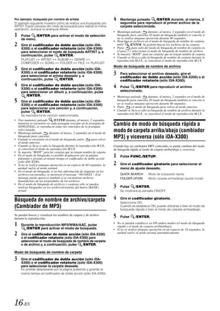 Por ejemplo: búsqueda por nombre de artista                              4    Mantenga pulsado      /ENTER durante, al menos, 2
El ejemplo siguiente muestra cómo se realiza una búsqueda por                 segundos para reproducir el primer archivo de la
ARTIST. Puede utilizarse otro modo de búsqueda para realizar la misma         carpeta seleccionada.
operación, aunque la jerarquía difiere.
                                                                         • Mantenga pulsado          durante, al menos, 2 segundos en el modo de
1    Pulse    /ENTER para activar el modo de selección                     búsqueda para cancelar. El modo de búsqueda también se cancela si
                                                                           no se realiza ninguna operación durante 60 segundos.
     de menú.
                                                                         • Para buscar archivos en el modo de búsqueda de nombre de carpeta,
2    Gire el codificador de doble acción (sólo iDA-                        pulse
                                                                         • Pulse
                                                                                     /ENTER. Se podrán buscar los archivos de la carpeta.
                                                                                       para salir del modo de búsqueda de nombre de carpeta en
     X200) o el codificador rotatorio (sólo iDA-X300)
     para seleccionar el modo de búsqueda ARTIST y, a                      el paso 3 y seleccionar el modo de búsqueda de nombre de archivo.
     continuación, pulse    /ENTER.                                      • Se muestra “ROOT” para las carpetas que no tengan nombre de carpeta.
                                                                         • Cuando se lleva a cabo la búsqueda de nombre de carpeta durante la
     PLAYLIST ARTIST             ALBUM   GENRE                             reproducción M.I.X., se cancelará el modo de reproducción M.I.X.
     COMPOSER   SONG              FOLDER   FILE           PLAYLIST
3    Gire el codificador de doble acción (sólo iDA-
                                                                         Modo de búsqueda de nombre de archivo
     X200) o el codificador rotatorio (sólo iDA-X300)
     para seleccionar el artista deseado y, a
                                                                         3    Para seleccionar el archivo deseado, gire el
                                                                              codificador de doble acción (sólo iDA-X200) o el
     continuación, pulse      /ENTER.                                         codificador rotatorio (sólo iDA-X300).
4    Gire el codificador de doble acción (sólo iDA-                      4    Pulse    /ENTER para reproducir el archivo
     X200) o el codificador rotatorio (sólo iDA-X300)
     para seleccionar un álbum y, a continuación, pulse                       seleccionado.
        /ENTER.                                                          • Mantenga pulsado        durante, al menos, 2 segundos en el modo de
5    Gire el codificador de doble acción (sólo iDA-                        búsqueda para cancelar. El modo de búsqueda también se cancela si
                                                                           no se realiza ninguna operación durante 60 segundos.
     X200) o el codificador rotatorio (sólo iDA-X300)
     para seleccionar una canción y, a continuación,                     • Pulse       en modo de búsqueda para volver al modo anterior.
     pulse     /ENTER.                                                   • Cuando se lleva a cabo la búsqueda de nombre de archivo durante la
                                                                           reproducción M.I.X., se cancelará el modo de reproducción M.I.X.
     Se reproducirá la canción seleccionada.
• Tras mantener pulsado      /ENTER durante, al menos, 2 segundos
  mientras se encuentre en cada jerarquía (excepto en la jerarquía de
  SONG/FILE), se reproducen todas las canciones de la jerarquía
                                                                         Cambio de modo de búsqueda rápida a
  seleccionada.
• Mantenga pulsado        durante, al menos, 2 segundos en el modo de
                                                                         modo de carpeta arriba/abajo (cambiador
  búsqueda para cancelar.
• Cuando se encuentre en el modo de búsqueda, pulse        para volver
                                                                         MP3) y viceversa (sólo iDA-X300)
  al modo anterior.
• Cuando se lleva a cabo la búsqueda durante la reproducción M.I.X.,     Cuando hay un cambiador MP3 conectado, se puede cambiar del modo
  se cancelará el modo de reproducción M.I.X.                            de búsqueda rápida al modo de carpeta arriba/abajo y viceversa.
• Se muestra “ROOT” para las carpetas que no tengan nombre de carpeta.
• En el modo de búsqueda, es posible desplazarse por la página
  pulsando y girando al mismo tiempo el codificador de doble acción
                                                                         1    Pulse FUNC./SETUP.
  (sólo iDA-X200).
• Si no se realiza ninguna operación en un espacio de 60 segundos, la    2    Gire el codificador giratorio para seleccionar el
  unidad vuelve al modo normal.                                               menú de ajuste deseado.
• En el modo de búsqueda, si no hay información de etiquetas en los
  archivos encontrados, se mostrará el mensaje “NO DATA”. Este                QUICK SEARCH:        Modo de búsqueda rápida
  mensaje puede aparecer también si se encuentran archivos                    FOLDER UP/DN:        Modo carpeta arriba/abajo (ajuste inicial)
  dependientes de las propiedades de los archivos.
• En el modo de búsqueda de archivos y carpetas sólo se pueden
  realizar búsquedas en los archivos/carpetas del banco (BANK)           3    Pulse      /ENTER.
  actual.                                                                     Se mostrará la pantalla ON/OFF.


Búsqueda de nombre de archivo/carpeta                                    4    Gire el codificador giratorio.
                                                                              Seleccione ON.
(Cambiador de MP3)                                                            Cuando se establece ON, puede utilizarse o bien el modo de
                                                                              búsqueda rápida o bien el modo de carpeta arriba/abajo.
Se pueden buscar y visualizar los nombres de carpeta y de archivo
durante la reproducción.                                                 5    Pulse      /ENTER.

1    Durante la reproducción MP3/WMA/AAC, pulse
                                                                         • No se pueden establecer en ON ambos modos (el modo de búsqueda
                                                                           rápida y el modo de carpeta arriba/abajo).
       /ENTER para activar el modo de búsqueda.                          • Si no se realiza ninguna operación en un espacio de 10 segundos, la
2    Gire el codificador de doble acción (sólo iDA-X200)                   unidad vuelve al modo normal automáticamente.
     o el codificador rotatorio (sólo iDA-X300) para
     seleccionar el modo de búsqueda de nombre de carpeta
     o de archivo y, a continuación, pulse  /ENTER.

Modo de búsqueda de nombre de carpeta

3    Gire el codificador de doble acción (sólo iDA-
     X200) o el codificador rotatorio (sólo iDA-X300)
     para seleccionar la carpeta deseada.
     Es posible desplazarse por la página pulsando y girando al
     mismo tiempo el codificador de doble acción (sólo iDA-X200).




16-ES
 