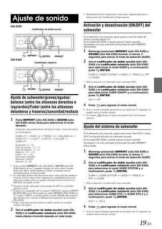 • Dependiendo de los dispositivos conectados, algunas funciones e

 Ajuste de sonido                                                        indicaciones del visualizador no funcionarán.


iDA-X200                                                               Activación y desactivación (ON/OFF) del
                     Codificador de doble acción
                                                                       subwoofer
                                                                       Si el subwoofer está conectado, puede ajustar el nivel de salida del
                                                                       mismo (consulte página 19).
                                                                       En la unidad iDA-X200, se puede realizar el ajuste siguiente
                                                                       únicamente si no está conectada la Procesador de audio IMPRINT
                                                                       (PXA-H100).
                                                                       1    Mantenga presionado IMPRINT (sólo iDA-X200) o
                                                                            SOUND (sólo iDA-X300) durante, al menos, 2
                 IMPRINT       /ENTER       PRESET                          segundos para activar el modo de selección AUDIO.
iDA-X300
                        Codificador rotatorio                          2    Gire el codificador de doble acción (sólo iDA-
                                                                            X200) o el codificador rotatorio (sólo iDA-X300)
                                                                            para seleccionar el modo SUBW y, a continuación,
                                                                            pulse     /ENTER.
                                                                            SUBW   SUBW SYSTEM*                 BASS       TREBLE        HPF
                                                                              SUBW
                                                                       * Sólo se muestra si el subwoofer está conectado (ON).


                 SOUND
                                                                       3    Gire el codificador de doble acción (sólo iDA-
                               /ENTER       PRESET                          X200) o el codificador rotatorio (sólo iDA-X300)
                                                                            para seleccionar SUBW ON/OFF y, a continuación,
                                                                            pulse     /ENTER.
Ajuste de subwoofer/graves/agudos/                                          ON      OFF
balance (entre los altavoces derechos e
izquierdos)/Fader (entre los altavoces
                                                                       4    Pulse        para regresar al modo normal.
                                                                       • Si no se realiza ninguna operación en un espacio de 15 segundos, la
delanteros y traseros)/sonoridad/rechazo                                 unidad vuelve al modo normal.
                                                                       • Si se pulsa      durante el ajuste, la unidad vuelve al elemento

1   Pulse IMPRINT (sólo iDA-X200) o SOUND (sólo
                                                                         anterior.

    iDA-X300) varias veces para seleccionar el modo
    deseado.
                                                                       Ajuste del sistema de subwoofer
    Cada vez que presione se cambia el modo, como se indica
    a continuación:                                                    Si el subwoofer está conectado, puede seleccionar o bien SYS 1 o bien
    SUBW LV*1       BASS LV      TREBLE LV   BALANCE LV                SYS 2 en función del efecto de subwoofer deseado.
    FADER LV*2      LOUD*3       DEFEAT   VOLUME                       En la unidad iDA-X200, se puede realizar el ajuste siguiente
    SUBW LV*1
                                                                       únicamente si no está conectada la Procesador de audio IMPRINT
    Subwoofer: 0 ~ 15                                                  (PXA-H100).
    Nivel de graves: –7 ~ +7
    Nivel de agudos: –7 ~ +7
    Balance: –15 ~ +15                                                 1    Mantenga presionado IMPRINT (sólo iDA-X200) o
    Fader: –15 ~ +15                                                        SOUND (sólo iDA-X300) durante, al menos, 2
    Sonoridad: ON/OFF                                                       segundos para activar el modo de selección AUDIO.
    Rechazo: ON/OFF
    Volumen: 0 ~ 35
                                                                       2    Gire el codificador de doble acción (sólo iDA-
• Si no se pulsa IMPRINT (sólo iDA-X200) o SOUND (sólo iDA-                 X200) o el codificador rotatorio (sólo iDA-X300)
  X300) dentro de los 5 segundos después de seleccionar el modo             para seleccionar el modo SUBW SYSTEM y, a
  Subwoofer, Bass, Treble, Balance o Fader, la unidad volverá               continuación, pulse    /ENTER.
  automáticamente al modo normal.
• La sonoridad destaca una frecuencia baja y alta especial cuando se        SUBW   SUBW SYSTEM*                 BASS       TREBLE
  escucha a niveles bajos. Esto compensa la sensibilidad menor del          HPF  SUBW
  oído a los sonidos graves y agudos. Esta función no está activa si
  DEFEAT está fijado en ON.                                            * Sólo se muestra si el subwoofer está conectado.
*1 Cuando el modo subwoofer está ajustado en OFF, no es posible
   ajustar su nivel.
*2 Si ajusta el conmutador de 2.2 canales (3WAY)/4.2 canales (FRONT/
                                                                       3    Gire el codificador de doble acción (sólo iDA-
                                                                            X200) o el codificador rotatorio (sólo iDA-X300)
   REAR/SUBW.) de la Procesador de audio IMPRINT (PXA-H100) en              para seleccionar SUBW SYS 1 o SUBW SYS 2 y, a
   2.2 canales (3WAY), no podrá ajustar el modo FADER. Para obtener
   más información, consulte el Manual del propietario de la unidad         continuación, pulse   /ENTER.
   PXA-H100.                                                                SYS 1      SYS 2
*3 Si hay conectado un procesador de audio externo no se podrá
   realizar este ajuste.
                                                                       4    Pulse        para regresar al modo normal.
2   Gire el codificador de doble acción (sólo iDA-
                                                                       • Si no se realiza ninguna operación en un espacio de 15 segundos, la
    X200) o el codificador rotatorio (sólo iDA-X300)                     unidad vuelve al modo normal.
    hasta obtener el sonido deseado en cada modo.


                                                                                                                                    19-ES
 