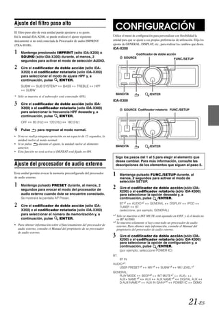 Ajuste del filtro paso alto
El filtro paso alto de esta unidad puede ajustarse a su gusto.
                                                                          CONFIGURACIÓN
En la unidad iDA-X200, se puede realizar el ajuste siguiente            Utilice el menú de configuración para personalizar con flexibilidad la
únicamente si no está conectada la Procesador de audio IMPRINT          unidad para que se ajuste a sus propias preferencias de utilización. Elija los
(PXA-H100).                                                             ajustes de GENERAL, DISPLAY, etc., para realizar los cambios que desee.
                                                                        iDA-X200
1    Mantenga presionado IMPRINT (sólo iDA-X200) o                                     Codificador de doble acción
     SOUND (sólo iDA-X300) durante, al menos, 2                                  SOURCE                          FUNC./SETUP
     segundos para activar el modo de selección AUDIO.

2    Gire el codificador de doble acción (sólo iDA-
     X200) o el codificador rotatorio (sólo iDA-X300)
     para seleccionar el modo de ajuste HPF y, a
     continuación, pulse    /ENTER.
     SUBW   SUB SYSTEM*              BASS      TREBLE        HPF
       SUBW
                                                                            BAND/TA                    /ENTER
* Sólo se muestra si el subwoofer está conectado (ON).
                                                                        iDA-X300
3    Gire el codificador de doble acción (sólo iDA-
     X200) o el codificador rotatorio (sólo iDA-X300)                            SOURCE Codificador rotatorio FUNC./SETUP
     para seleccionar la frecuencia HPF deseada y, a
     continuación, pulse     /ENTER.
     OFF      80 (Hz)     120 (Hz)      160 (Hz)

4    Pulse       para regresar al modo normal.
• Si no se realiza ninguna operación en un espacio de 15 segundos, la
  unidad vuelve al modo normal.
• Si se pulsa      durante el ajuste, la unidad vuelve al elemento
                                                                            BAND/TA                    /ENTER
  anterior.
• Esta función no está activa si DEFEAT está fijado en ON.
                                                                          Siga los pasos del 1 al 5 para elegir el elemento que
                                                                          desea cambiar. Para más información, consulte las
Ajuste del procesador de audio externo                                    descripciones de los elementos que siguen al paso 5.

Esta unidad permite evocar la memoria preconfigurada del procesador
de audio externo.
                                                                        1     Mantenga pulsado FUNC./SETUP durante, al
                                                                              menos, 2 segundos para activar el modo de
                                                                              selección SETUP.
1    Mantenga pulsado PRESET durante, al menos, 2
                                                                        2     Gire el codificador de doble acción (sólo iDA-
     segundos para evocar el modo del procesador de
                                                                              X200) o el codificador rotatorio (sólo iDA-X300)
     audio externo cuando éste se encuentre conectado.                        para seleccionar la opción deseada y, a
     Se mostrará la pantalla AP Preset.                                       continuación, pulse    /ENTER.

2    Gire el codificador de doble acción (sólo iDA-
                                                                              BT*1
                                                                              TUNER
                                                                                       AUDIO*2
                                                                                         BT
                                                                                                    GENERAL      DISPLAY               IPOD

     X200) o el codificador rotatorio (sólo iDA-X300)                         (seleccione, por ejemplo, GENERAL)
     para seleccionar el número de memorización y, a                    *1 Sólo se muestra si INT MUTE está ajustado en OFF, y si el modo no
     continuación, pulse    /ENTER.                                        es BT AUDIO.
                                                                        *2 Se muestra solamente si hay conectado un procesador de audio
• Para obtener información sobre el funcionamiento del procesador de       externo. Para obtener más información, consulte el Manual del
  audio externo, consulte el Manual del propietario de su procesador       propietario del procesador de audio externo.
  de audio externo.
                                                                        3     Gire el codificador de doble acción (sólo iDA-
                                                                              X200) o el codificador rotatorio (sólo iDA-X300)
                                                                              para seleccionar la opción de configuración y, a
                                                                              continuación, pulse    /ENTER.
                                                                              (por ejemplo, seleccione POWER IC)
                                                                        BT:
                                                                              BT IN
                                                                        AUDIO*3:
                                                                           USER PRESET*4             MX*4       SUBW*4         MX LEVEL*5
                                                                        GENERAL:
                                                                           PLAY MODE    BEEP*6    INT MUTE*7    AUX+
                                                                           AUX+ NAME*8    AUX     AUX NAME*8    DIGITAL AUX
                                                                           D-AUX NAME*9    AUX IN GAIN* 10   POWER IC    DEMO




                                                                                                                                         21-ES
 