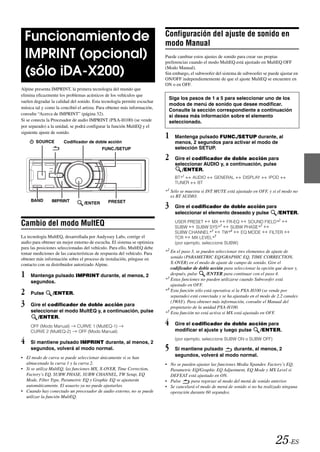Configuración del ajuste de sonido en
 Funcionamiento de                                                        modo Manual
 IMPRINT (opcional)                                                       Puede cambiar estos ajustes de sonido para crear sus propias
                                                                          preferencias cuando el modo MultEQ está ajustado en MultEQ OFF

 (sólo iDA-X200)                                                          (Modo Manual).
                                                                          Sin embargo, el subwoofer del sistema de subwoofer se puede ajustar en
                                                                          ON/OFF independientemente de que el ajuste MultEQ se encuentre en
                                                                          ON o en OFF.
Alpine presenta IMPRINT, la primera tecnología del mundo que
elimina eficazmente los problemas acústicos de los vehículos que
                                                                           Siga los pasos de 1 a 5 para seleccionar uno de los
suelen degradar la calidad del sonido. Esta tecnología permite escuchar
                                                                           modos de menú de sonido que desee modificar.
música tal y como la concibió el artista. Para obtener más información,
                                                                           Consulte la sección correspondiente a continuación
consulte “Acerca de IMPRINT” (página 32).                                  si desea más información sobre el elemento
Si se conecta la Procesador de audio IMPRINT (PXA-H100) (se vende          seleccionado.
por separado) a la unidad, se podrá configurar la función MultEQ y el
siguiente ajuste de sonido.
                                                                          1    Mantenga pulsado FUNC./SETUP durante, al
       SOURCE         Codificador de doble acción                              menos, 2 segundos para activar el modo de
                                           FUNC./SETUP                         selección SETUP.

                                                                          2    Gire el codificador de doble acción para
                                                                               seleccionar AUDIO y, a continuación, pulse
                                                                                  /ENTER.
                                                                               BT*1  AUDIO          GENERAL        DISPLAY       IPOD
                                                                               TUNER   BT

                                                                          *1 Sólo se muestra si INT MUTE está ajustado en OFF, y si el modo no
                                                                             es BT AUDIO.
     BAND       IMPRINT
                                                                          3
                                 /ENTER       PRESET
                                                                               Gire el codificador de doble acción para
                                                                               seleccionar el elemento deseado y pulse  /ENTER.
                                                                                                                  SOUND FIELD*2
Cambio del modo MultEQ                                                         USER PRESET
                                                                               SUBW
                                                                                                  MX
                                                                                         SUBW SYS*3
                                                                                                         FR-EQ
                                                                                                          SUBW PHASE*3
                                                                               SUBW CHANNEL*3          TW*4    EQ MODE    FILTER
La tecnología MultEQ, desarrollada por Audyssey Labs, corrige el               TCR      MX LEVEL*5
audio para obtener un mejor entorno de escucha. El sistema se optimiza         (por ejemplo, seleccione SUBW)
para las posiciones seleccionadas del vehículo. Para ello, MultEQ debe
tomar mediciones de las características de respuesta del vehículo. Para   *2 En el paso 3, se pueden seleccionar tres elementos de ajuste de
obtener más información sobre el proceso de instalación, póngase en           sonido (PARAMETRIC EQ/GRAPHIC EQ, TIME CORRECTION,
contacto con su distribuidor autorizado Alpine.                               X-OVER) en el modo de ajuste de campo de sonido. Gire el
                                                                              codificador de doble acción para seleccionar la opción que desee y,
1    Mantenga pulsado IMPRINT durante, al menos, 2                            después, pulse     /ENTER para continuar con el paso 4.
                                                                          *3 Estas funciones no pueden utilizarse cuando Subwoofer está
     segundos.
                                                                              ajustado en OFF.
2    Pulse       /ENTER.
                                                                          *4 Esta función sólo está operativa si la PXA-H100 (se vende por
                                                                              separado) está conectada y se ha ajustado en el modo de 2.2 canales
3    Gire el codificador de doble acción para
                                                                              (3WAY). Para obtener más información, consulte el Manual del
                                                                              propietario de la unidad PXA-H100.
     seleccionar el modo MultEQ y, a continuación, pulse                  * 5 Esta función no está activa si MX está ajustado en OFF.
        /ENTER.
     OFF (Modo Manual)        CURVE 1 (MultEQ-1)
                                                                          4    Gire el codificador de doble acción para
     CURVE 2 (MultEQ-2)       OFF (Modo Manual)                                modificar el ajuste y luego pulse /ENTER.

4    Si mantiene pulsado IMPRINT durante, al menos, 2
                                                                               (por ejemplo, seleccione SUBW ON o SUBW OFF)

     segundos, volverá al modo normal.                                    5    Si mantiene pulsado    durante, al menos, 2
• El modo de curva se puede seleccionar únicamente si se han
                                                                               segundos, volverá al modo normal.
  almacenado la curva 1 y la curva 2.                                     • No se pueden ajustar las funciones Media Xpander, Factory’s EQ,
• Si se utiliza MultEQ, las funciones MX, X-OVER, Time Correction,          Parametric EQ/Graphic EQ Adjustment, EQ Mode y MX Level si
  Factory’s EQ, SUBW PHASE, SUBW CHANNEL, TW Setup, EQ                      DEFEAT está ajustado en ON.
  Mode, Filter Type, Parametric EQ y Graphic EQ se ajustarán              • Pulse     para regresar al modo del menú de sonido anterior.
  automáticamente. El usuario ya no puede ajustarlas.                     • Se cancelará el modo de menú de sonido si no ha realizado ninguna
• Cuando hay conectado un procesador de audio externo, no se puede          operación durante 60 segundos.
  utilizar la función MultEQ.




                                                                                                                                     25-ES
 