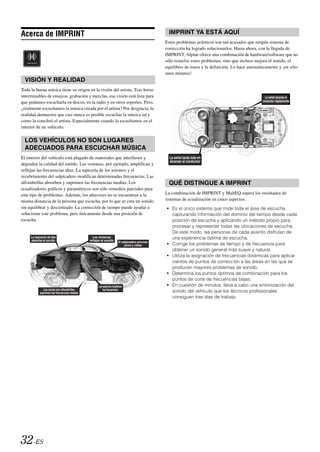 Acerca de IMPRINT                                                                               IMPRINT YA ESTÁ AQUÍ
                                                                                               Estos problemas acústicos son tan acusados que ningún sistema de
                                                                                               corrección ha logrado solucionarlos. Hasta ahora, con la llegada de
                                                                                               IMPRINT, Alpine ofrece una combinación de hardware/software que no
                                                                                               sólo resuelve estos problemas, sino que incluso mejora el sonido, el
                                                                                               equilibrio de tonos y la definición. Lo hace automáticamente y ¡en sólo
                                                                                               unos minutos!
  VISIÓN Y REALIDAD
Toda la buena música tiene su origen en la visión del artista. Tras horas
interminables de ensayos, grabación y mezclas, esa visión está lista para                                                                           La señal alcanza al
que podamos escucharla en discos, en la radio y en otros soportes. Pero,                                                                          conductor rápidamente

¿realmente escuchamos la música creada por el artista? Por desgracia, la
realidad demuestra que casi nunca es posible escuchar la música tal y
como la concibió el artista. Especialmente cuando la escuchamos en el
interior de un vehículo.

  LOS VEHÍCULOS NO SON LUGARES
  ADECUADOS PARA ESCUCHAR MÚSICA
El interior del vehículo está plagado de materiales que interfieren y                            La señal tarda más en
                                                                                                 alcanzar al conductor
degradan la calidad del sonido. Las ventanas, por ejemplo, amplifican y
reflejan las frecuencias altas. La tapicería de los asientos y el
recubrimiento del salpicadero modifican determinadas frecuencias. Las
alfombrillas absorben y suprimen las frecuencias medias. Los                                    QUÉ DISTINGUE A IMPRINT
ecualizadores gráficos y paramétricos son sólo remedios parciales para
este tipo de problemas. Además, los altavoces no se encuentran a la                            La combinación de IMPRINT y MultEQ supera los resultados de
misma distancia de la persona que escucha, por lo que se crea un sonido                        sistemas de ecualización en cinco aspectos.
sin equilibrar y descentrado. La corrección de tiempo puede ayudar a                           • Es el único sistema que mide toda el área de escucha,
solucionar este problema, pero únicamente desde una posición de                                  capturando información del dominio del tiempo desde cada
escucha.                                                                                         posición de escucha y aplicando un método propio para
                                                                                                 procesar y representar todas las ubicaciones de escucha.
                                                                                                 De este modo, las personas de cada asiento disfrutan de
     La tapicería de tela                       Las ventanas                                     una experiencia óptima de escucha.
     absorbe el sonido                        reflejan el sonido      El salpicadero provoca
                                                                           picos y valles      • Corrige los problemas de tiempo y de frecuencia para
                                                                                                 obtener un sonido general más suave y natural.
                                                                                               • Utiliza la asignación de frecuencias dinámicas para aplicar
                                                                                                 cientos de puntos de corrección a las áreas en las que se
                                                                                                 producen mayores problemas de sonido.
                                                                                               • Determina los puntos óptimos de combinación para los
                                                                                                 puntos de corte de frecuencias bajas.
                                                    Los asientos modifican                     • En cuestión de minutos, lleva a cabo una sintonización del
               Las zonas con alfombrillas               las frecuencias
            suprimen las frecuencias medias                                                      sonido del vehículo que los técnicos profesionales
                                                                                                 consiguen tras días de trabajo.




32-ES
 