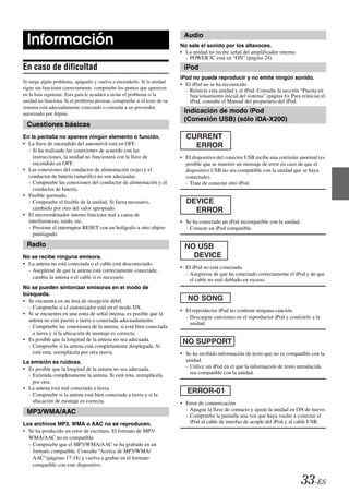 Audio
  Información                                                              No sale el sonido por los altavoces.
                                                                           • La unidad no recibe señal del amplificador interno.
                                                                             - POWER IC está en “ON” (página 24).
En caso de dificultad                                                       iPod
                                                                           iPod no puede reproducir y no emite ningún sonido.
Si surge algún problema, apáguelo y vuelva a encenderlo. Si la unidad
                                                                           • El iPod no se ha reconocido.
sigue sin funcionar correctamente, compruebe los puntos que aparecen         - Reinicie esta unidad y el iPod. Consulte la sección “Puesta en
en la lista siguiente. Esta guía le ayudará a aislar el problema si la         funcionamiento inicial del sistema” (página 6). Para reiniciar el
unidad no funciona. Si el problema persiste, compruebe si el resto de su       iPod, consulte el Manual del propietario del iPod.
sistema está adecuadamente conectado o consulte a un proveedor
autorizado por Alpine.                                                      Indicación de modo iPod
                                                                            (Conexión USB) (sólo iDA-X200)
  Cuestiones básicas
En la pantalla no aparece ningún elemento o función.                         CURRENT
• La llave de encendido del automóvil está en OFF.                             ERROR
  - Si ha realizado las conexiones de acuerdo con las
    instrucciones, la unidad no funcionará con la llave de                 • El dispositivo del conector USB recibe una corriente anormal (es
    encendido en OFF.                                                        posible que se muestre un mensaje de error en caso de que el
• Las conexiones del conductor de alimentación (rojo) y el                   dispositivo USB no sea compatible con la unidad que se haya
  conductor de batería (amarillo) no son adecuadas.                          conectado).
  - Compruebe las conexiones del conductor de alimentación y el              - Trate de conectar otro iPod.
    conductor de batería.
• Fusible quemado.
  - Compruebe el fusible de la unidad. Si fuera necesario,                   DEVICE
    cámbielo por otro del valor apropiado.                                     ERROR
• El microordenador interno funciona mal a causa de
  interferencias, ruido, etc.                                              • Se ha conectado un iPod incompatible con la unidad.
  - Presione el interruptor RESET con un bolígrafo u otro objeto             - Conecte un iPod compatible.
    puntiagudo.

  Radio                                                                      NO USB
No se recibe ninguna emisora.                                                  DEVICE
• La antena no está conectada o el cable está desconectado.
                                                                           • El iPod no está conectado.
  - Asegúrese de que la antena está correctamente conectada;
                                                                             - Asegúrese de que ha conectado correctamente el iPod y de que
    cambie la antena o el cable si es necesario.
                                                                               el cable no esté doblado en exceso.
No se pueden sintonizar emisoras en el modo de
búsqueda.
• Se encuentra en un área de recepción débil.
  - Compruebe si el sintonizador está en el modo DX.
                                                                           • El reproductor iPod no contiene ninguna canción.
• Si se encuentra en una zona de señal intensa, es posible que la
                                                                             - Descargue canciones en el reproductor iPod y conéctelo a la
  antena no esté puesta a tierra o conectada adecuadamente.
                                                                               unidad.
  - Compruebe las conexiones de la antena, si está bien conectada
    a tierra y si la ubicación de montaje es correcta.
• Es posible que la longitud de la antena no sea adecuada.                  NO SUPPORT
  - Compruebe si la antena está completamente desplegada. Si
    está rota, reemplácela por otra nueva.                                 • Se ha recibido información de texto que no es compatible con la
La emisión es ruidosa.                                                       unidad.
• Es posible que la longitud de la antena no sea adecuada.                   - Utilice un iPod en el que la información de texto introducida
  - Extienda completamente la antena. Si está rota, reemplácela                sea compatible con la unidad.
    por otra.
• La antena está mal conectada a tierra.
  - Compruebe si la antena está bien conectada a tierra y si la
    ubicación de montaje es correcta.                                      • Error de comunicación
  MP3/WMA/AAC                                                                - Apague la llave de contacto y ajuste la unidad en ON de nuevo.
                                                                             - Compruebe la pantalla una vez que haya vuelto a conectar el
Los archivos MP3, WMA o AAC no se reproducen.                                  iPod al cable de interfaz de acople del iPod y al cable USB.
• Se ha producido un error de escritura. El formato de MP3/
  WMA/AAC no es compatible.
  - Compruebe que el MP3/WMA/AAC se ha grabado en un
    formato compatible. Consulte “Acerca de MP3/WMA/
    AAC”(páginas 17-18) y vuelva a grabar en el formato
    compatible con este dispositivo.


                                                                                                                                    33-ES
 