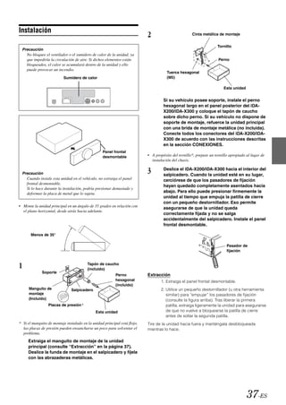 Instalación
                                                                           2                         Cinta metálica de montaje


                                                                                                                    Tornillo
  Precaución
    No bloquee el ventilador o el sumidero de calor de la unidad, ya
    que impediría la circulación de aire. Si dichos elementos están                                                  Perno
    bloqueados, el calor se acumulará dentro de la unidad y ello
    puede provocar un incendio.
                                                                                      Tuerca hexagonal
                           Sumidero de calor                                          (M5)

                                                                                                                        Esta unidad


                                                                                    Si su vehículo posee soporte, instale el perno
                                                                                    hexagonal largo en el panel posterior del iDA-
                                                                                    X200/iDA-X300 y coloque el tapón de caucho
                                                                                    sobre dicho perno. Si su vehículo no dispone de
                                                                                    soporte de montaje, refuerce la unidad principal
                                                                                    con una brida de montaje metálica (no incluida).
                                                                                    Conecte todos los conectores del iDA-X200/iDA-
                                                                                    X300 de acuerdo con las instrucciones descritas
                                                                                    en la sección CONEXIONES.
                                                  Panel frontal
                                                  desmontable              • A propósito del tornillo*, prepare un tornillo apropiado al lugar de
                                                                             instalación del chasis.


  Precaución                                                               3        Deslice el iDA-X200/iDA-X300 hacia el interior del
                                                                                    salpicadero. Cuando la unidad esté en su lugar,
    Cuando instale esta unidad en el vehículo, no extraiga el panel                 cerciórese de que los pasadores de fijación
    frontal desmontable.
                                                                                    hayan quedado completamente asentados hacia
    Si lo hace durante la instalación, podría presionar demasiado y
    deformar la placa de metal que lo sujeta.                                       abajo. Para ello puede presionar firmemente la
                                                                                    unidad al tiempo que empuja la patilla de cierre
                                                                                    con un pequeño destornillador. Eso permite
• Monte la unidad principal en un ángulo de 35 grados en relación con
                                                                                    asegurarse de que la unidad queda
  el plano horizontal, desde atrás hacia adelante.
                                                                                    correctamente fijada y no se salga
                                                                                    accidentalmente del salpicadero. Instale el panel
                                                                                    frontal desmontable.

       Menos de 35°

                                                                                                                          Pasador de
                                                                                                                          fijación



1                                        Tapón de caucho
                                         (incluido)
              Soporte
                                                          Perno            Extracción
                                                          hexagonal                1. Extraiga el panel frontal desmontable.
                                                          (incluido)
      Manguito de              Salpicadero                                         2. Utilice un pequeño destornillador (u otra herramienta
      montaje                                                                         similar) para “empujar” los pasadores de fijación
      (Incluido)                                                                      (consulte la figura arriba). Tras liberar la primera
                 Placas de presión*                                                   patilla, extraiga ligeramente la unidad para asegurarse
                                              Esta unidad                             de que no vuelve a bloquearse la patilla de cierre
                                                                                      antes de soltar la segunda patilla.
* Si el manguito de montaje instalado en la unidad principal está flojo,   Tire de la unidad hacia fuera y manténgala desbloqueada
  las placas de presión pueden ensancharse un poco para solventar el       mientras lo hace.
  problema.
     Extraiga el manguito de montaje de la unidad
     principal (consulte “Extracción” en la página 37).
     Deslice la funda de montaje en el salpicadero y fíjela
     con las abrazaderas metálicas.




                                                                                                                                      37-ES
 