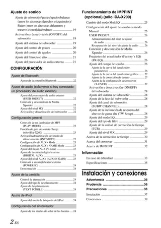 Ajuste de sonido                                                               Funcionamiento de IMPRINT
  Ajuste de subwoofer/graves/agudos/balance                                     (opcional) (sólo iDA-X200)
   (entre los altavoces derechos e izquierdos)/                                  Cambio del modo MultEQ ..............................25
   Fader (entre los altavoces delanteros y                                       Configuración del ajuste de sonido en modo
   traseros)/sonoridad/rechazo ......................... 19
                                                                                  Manual .........................................................25
  Activación y desactivación (ON/OFF) del                                         USER PRESET.............................................26
   subwoofer .................................................... 19                   Almacenamiento del nivel de ajuste
  Ajuste del sistema de subwoofer .................... 19                                de audio ........................................................26
                                                                                       Recuperación del nivel de ajuste de audio .......26
  Ajuste del control de graves ........................... 20                       Conexión y desconexión de Media
  Ajuste del control de agudos .......................... 20                          Xpander .....................................................26
  Ajuste del filtro paso alto ................................ 21                   Preajustes del ecualizador (Factory’s EQ)
                                                                                      (FR-EQ).....................................................26
  Ajuste del procesador de audio externo .......... 21
                                                                                    Ajuste del campo de sonido..........................26
CONFIGURACIÓN                                                                          Ajuste de la curva del ecualizador
                                                                                         paramétrico ...................................................26
                                                                                       Ajuste de la curva del ecualizador gráfico .......27
Ajuste de Bluetooth
                                                                                       Ajuste de la corrección de tiempo ....................27
       Ajuste de la conexión Bluetooth ...................... 22                       Ajuste de la configuración de crossover
                                                                                         (X-OVER) ....................................................27
Ajuste de audio (solamente si hay conectado                                       Activación y desactivación (ON/OFF)
un procesador de audio externo)                                                     del subwoofer ............................................28
       Ajuste del procesador de audio externo                                     Ajuste del sistema de subwoofer ..................28
         (USER PRESET) ......................................... 22               Ajuste de la fase del subwoofer ....................28
       Conexión y desconexión de Media                                            Ajuste del canal de subwoofer
         Xpander ........................................................ 22        (SUBW CHANNEL).................................28
       Ajuste del nivel MX ......................................... 22
                                                                                  Ajuste de la inclinación de respuesta del
       Activación y desactivación del subwoofer ....... 22
                                                                                    altavoz de gama alta (TW Setup) ..............28
Configuración general                                                             Ajuste del modo EQ......................................29
       Conexión de un cambiador de MP3                                            Ajuste del tipo de filtro .................................29
         (PLAY MODE) ............................................ 23              Ajuste de la unidad de corrección de tiempo
       Función de guía de sonido (Beep)                                             (TCR) ........................................................29
         (sólo iDA-X200) .......................................... 23            Ajuste del nivel MX......................................29
       Activación/desactivación del modo de                                      Acerca de la corrección de tiempo ..................30
         silenciamiento (INT MUTE) ........................ 23
       Configuración de AUX+ Mode ........................ 23                    Acerca del crossover .......................................31
       Configuración de AUX+ NAME Mode ........... 23                            Acerca de IMPRINT .......................................32
       Ajuste del modo AUX (V-Link) ....................... 23
       Ajuste de la entrada digital externa                                    Información
         (DIGITAL AUX) .......................................... 23
       Ajuste del nivel AUX+ (AUX IN GAIN) ........ 23                           En caso de dificultad .......................................33
       Conexión a un amplificador externo                                        Especificaciones ..............................................35
         (POWER IC) ................................................ 24
       Demostración ................................................... 24

Ajuste de la pantalla                                                          Instalación y conexiones
       Control de atenuación ...................................... 24           Advertencia ............................................36
       Ajuste del tipo de desplazamiento ................... 24
       Ajuste de desplazamiento
                                                                                 Prudencia ...............................................36
         (TEXT SCROLL) ......................................... 24              Precauciones .........................................36
Ajuste de iPod                                                                   Instalación .......................................................37
       Ajuste del modo de búsqueda del iPod ............ 24                      Conexiones ......................................................39

Configuración del sintonizador
       Ajuste de los niveles de señal de las fuentes .... 24



2-ES
 