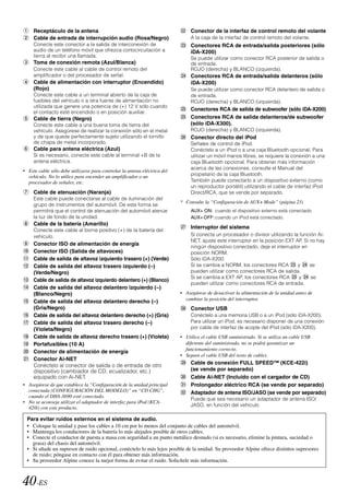 Receptáculo de la antena                                                   Conector de la interfaz de control remoto del volante
     Cable de entrada de interrupción audio (Rosa/Negro)                        A la caja de la interfaz de control remoto del volante.
     Conecte este conector a la salida de interconexión de                      Conectores RCA de entrada/salida posteriores (sólo
     audio de un teléfono móvil que ofrezca cortocircuitación a                 iDA-X200)
     tierra al recibir una llamada.                                             Se puede utilizar como conector RCA posterior de salida o
     Toma de conexión remota (Azul/Blanca)                                      de entrada.
     Conecte este cable al cable de control remoto del                          ROJO (derecha) y BLANCO (izquierda).
     amplificador o del procesador de señal.                                    Conectores RCA de entrada/salida delanteros (sólo
     Cable de alimentación con interruptor (Encendido)                          iDA-X200)
     (Rojo)                                                                     Se puede utilizar como conector RCA delantero de salida o
     Conecte este cable a un terminal abierto de la caja de                     de entrada.
     fusibles del vehículo o a otra fuente de alimentación no                   ROJO (derecha) y BLANCO (izquierda).
     utilizada que genere una potencia de (+) 12 V sólo cuando
                                                                                Conectores RCA de salida de subwoofer (sólo iDA-X200)
     el contacto esté encendido o en posición auxiliar.
     Cable de tierra (Negro)                                                    Conectores RCA de salida delanteros/de subwoofer
     Conecte este cable a una buena toma de tierra del                          (sólo iDA-X300).
     vehículo. Asegúrese de realizar la conexión sólo en el metal               ROJO (derecha) y BLANCO (izquierda).
     y de que quede perfectamente sujeto utilizando el tornillo                 Conector directo del iPod
     de chapa de metal incorporado.                                             Señales de control de iPod.
     Cable para antena eléctrica (Azul)                                         Conéctelo a un iPod o a una caja Bluetooth opcional. Para
     Si es necesario, conecte este cable al terminal +B de la                   utilizar un móvil manos libres, se requiere la conexión a una
     antena eléctrica.                                                          caja Bluetooth opcional. Para obtener más información
                                                                                acerca de las conexiones, consulte el Manual del
• Este cable sólo debe utilizarse para controlar la antena eléctrica del
  vehículo. No lo utilice para encender un amplificador o un                    propietario de la caja Bluetooth.
  procesador de señales, etc.                                                   También puede conectarlo a un dispositivo externo (como
                                                                                un reproductor portátil) utilizando el cable de interfaz iPod
     Cable de atenuación (Naranja)                                              Direct/RCA, que se vende por separado.
     Este cable puede conectarse al cable de iluminación del
                                                                           * Consulte la “Configuración de AUX+ Mode” (página 23)
     grupo de instrumentos del automóvil. De esta forma se
     permitirá que el control de atenuación del automóvil atenúe                AUX+ ON: cuando el dispositivo externo está conectado.
     la luz de fondo de la unidad.                                              AUX+ OFF: cuando un iPod está conectado.
     Cable de la batería (Amarillo)
                                                                                Interruptor del sistema
     Conecte este cable al borne positivo (+) de la batería del
     vehículo.                                                                  Si conecta un procesador o divisor utilizando la función Ai-
                                                                                NET, ajuste este interruptor en la posición EXT AP. Si no hay
     Conector ISO de alimentación de energía
                                                                                ningún dispositivo conectado, deje el interruptor en
     Conector ISO (Salida de altavoces)                                         posición NORM.
     Cable de salida de altavoz izquierdo trasero (+) (Verde)                   Sólo iDA-X200:
     Cable de salida del altavoz trasero izquierdo (–)                          Si se cambia a NORM, los conectores RCA          y     se
     (Verde/Negro)                                                              pueden utilizar como conectores RCA de salida.
                                                                                Si se cambia a EXT AP, los conectores RCA        y     se
     Cable de salida de altavoz izquierdo delantero (+) (Blanco)
                                                                                pueden utilizar como conectores RCA de entrada.
     Cable de salida del altavoz delantero izquierdo (–)
     (Blanco/Negro)                                                        • Asegúrese de desactivar la alimentación de la unidad antes de
                                                                             cambiar la posición del interruptor.
     Cable de salida del altavoz delantero derecho (–)
     (Gris/Negro)                                                               Conector USB
     Cable de salida del altavoz delantero derecho (+) (Gris)                   Conéctelo a una memoria USB o a un iPod (sólo iDA-X200).
     Cable de salida del altavoz trasero derecho (–)                            Para utilizar un iPod, es necesario disponer de una conexión
     (Violeta/Negro)                                                            por cable de interfaz de acople del iPod (sólo iDA-X200).
     Cable de salida de altavoz derecho trasero (+) (Violeta)              • Utilice el cable USB suministrado. Si se utiliza un cable USB
     Portafusibles (10 A)                                                    diferente del suministrado, no se podrá garantizar un
                                                                             funcionamiento correcto.
     Conector de alimentación de energía
                                                                           • Separe el cable USB del resto de cables.
     Conector Ai-NET
                                                                                Cable de conexión FULL SPEED™ (KCE-422i)
     Conéctelo al conector de salida o de entrada de otro
     dispositivo (cambiador de CD, ecualizador, etc.)                           (se vende por separado)
     equipado con Ai-NET.                                                       Cable Ai-NET (Incluido con el cargador de CD)
• Asegúrese de que establece la “Configuración de la unidad principal           Prolongador eléctrico RCA (se vende por separado)
  conectada (CONFIGURACIÓN DEL MODELO)” en “CD CHG”,                            Adaptador de antena ISO/JASO (se vende por separado)
  cuando el DHA-S690 esté conectado.
                                                                                Puede que sea necesario un adaptador de antena ISO/
• No se aconseja utilizar el adaptador de interfaz para iPod (KCA-
                                                                                JASO, en función del vehículo
  420i) con este producto.

  Para evitar ruidos externos en el sistema de audio.
  • Coloque la unidad y pase los cables a 10 cm por lo menos del conjunto de cables del automóvil.
  • Mantenga los conductores de la batería lo más alejados posible de otros cables.
  • Conecte el conductor de puesta a masa con seguridad a un punto metálico desnudo (si es necesario, elimine la pintura, suciedad o
    grasa) del chasis del automóvil.
  • Si añade un supresor de ruido opcional, conéctelo lo más lejos posible de la unidad. Su proveedor Alpine ofrece distintos supresores
    de ruido; póngase en contacto con él para obtener más información.
  • Su proveedor Alpine conoce la mejor forma de evitar el ruido. Solicítele más información.



40-ES
 