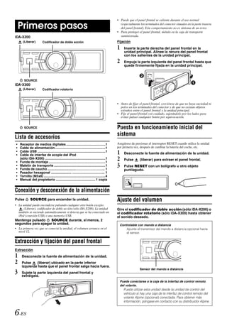 • Puede que el panel frontal se caliente durante el uso normal

    Primeros pasos                                                                            (especialmente los terminales del conector situados en la parte trasera
                                                                                              del panel frontal). Este comportamiento no es síntoma de un error.
                                                                                            • Para proteger el panel frontal, métalo en la caja de transporte
iDA-X200                                                                                      suministrada.
      (Liberar)          Codificador de doble acción                                        Fijación
                                                                                            1    Inserte la parte derecha del panel frontal en la
                                                                                                 unidad principal. Alinee la ranura del panel frontal
                                                                                                 con los salientes de la unidad principal.
                                                                                            2    Empuje la parte izquierda del panel frontal hasta que
                                                                                                 quede firmemente fijada en la unidad principal.



        SOURCE
iDA-X300
      (Liberar)          Codificador rotatorio



                                                                                            • Antes de fijar el panel frontal, cerciórese de que no haya suciedad ni
                                                                                              polvo en los terminales del conector y de que no existan objetos
                                                                                              extraños entre el panel frontal y la unidad principal.
                                                                                            • Fije el panel frontal con cuidado, sujetándolo por los lados para
                                                                                              evitar pulsar cualquier botón por equivocación.


        SOURCE                                                                              Puesta en funcionamiento inicial del
                                                                                            sistema
Lista de accesorios
•   Receptor de medios digitales...........................................1                Asegúrese de presionar el interruptor RESET cuando utilice la unidad
•   Cable de alimentación.......................................................1           por primera vez, después de cambiar la batería del coche, etc.
•
•
    Cable USB ..........................................................................1
    Cable de interfaz de acople del iPod
                                                                                            1    Desconecte la fuente de alimentación de la unidad.

•
    (sólo iDA-X200) ..................................................................1
    Funda de montaje ..............................................................1
                                                                                            2    Pulse       (liberar) para extraer el panel frontal.
•
•
    Maletín de transporte ........................................................1
    Funda de caucho ...............................…………………….. 1
                                                                                            3    Pulse RESET con un bolígrafo u otro objeto
                                                                                                 puntiagudo.
•   Pasador hexagonal ...................... ………………………... 1
•   Tornillo (M5x8) ...................................................................4
•   Manual del propietario ........................................... 1 copia


Conexión y desconexión de la alimentación
Pulse         SOURCE para encender la unidad.                                               Ajuste del volumen
• La unidad puede encenderse pulsando cualquier otro botón excepto
      (Liberar), codificador de doble acción (sólo iDA-X200). La unidad                     Gire el codificador de doble acción (sólo iDA-X200) o
  también se enciende automáticamente si detecta que se ha conectado un                     el codificador rotatorio (sólo iDA-X300) hasta obtener
  iPod (conexión USB) o una memoria USB.                                                    el sonido deseado.
Mantenga pulsado    SOURCE durante, al menos, 2
segundos para apagar la unidad.                                                               Controlable con mando a distancia
• La primera vez que se conecta la unidad, el volumen arranca en el                               Apunte el transmisor del mando a distancia opcional hacia
  nivel 12.                                                                                       el sensor.


Extracción y fijación del panel frontal
Extracción
1    Desconecte la fuente de alimentación de la unidad.
2    Pulse    (liberar) ubicado en la parte inferior
     izquierda hasta que el panel frontal salga hacia fuera.
                                                                                                             Sensor del mando a distancia
3    Sujete la parte izquierda del panel frontal y
     extráigala.
                                                                                              Puede conectarse a la caja de la interfaz de control remoto
                                                                                              del volante.
                                                                                                Puede utilizar esta unidad desde la unidad de control del
                                                                                                vehículo si hay una caja de la interfaz de control remoto del
                                                                                                volante Alpine (opcional) conectada. Para obtener más
                                                                                                información, póngase en contacto con su distribuidor Alpine.


6-ES
 