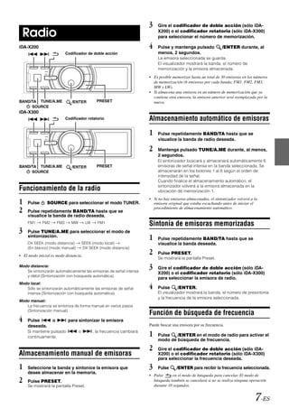 3    Gire el codificador de doble acción (sólo iDA-

 Radio                                                                         X200) o el codificador rotatorio (sólo iDA-X300)
                                                                               para seleccionar el número de memorización.

iDA-X200                                                                  4    Pulse y mantenga pulsado            /ENTER durante, al
                             Codificador de doble acción                       menos, 2 segundos.
                                                                               La emisora seleccionada se guarda.
                                                                               El visualizador mostrará la banda, el número de
                                                                               memorización y la emisora almacenada.
                                                                          • Es posible memorizar hasta un total de 30 emisoras en los números
                                                                            de memorización (6 emisoras por cada banda; FM1, FM2, FM3,
                                                                            MW y LW).
                                                                          • Si almacena una emisora en un número de memorización que ya
                                                                            contiene otra emisora, la emisora anterior será reemplazada por la
BAND/TA TUNE/A.ME               /ENTER           PRESET                     nueva.
     SOURCE
iDA-X300
                             Codificador rotatorio                        Almacenamiento automático de emisoras
                                                                          1    Pulse repetidamente BAND/TA hasta que se
                                                                               visualice la banda de radio deseada.

                                                                          2    Mantenga pulsado TUNE/A.ME durante, al menos,
                                                                               2 segundos.
                                                                               El sintonizador buscará y almacenará automáticamente 6
BAND/TA TUNE/A.ME               /ENTER           PRESET                        emisoras de señal intensa en la banda seleccionada. Se
     SOURCE                                                                    almacenarán en los botones 1 al 6 según el orden de
                                                                               intensidad de la señal.
                                                                               Cuando finalice el almacenamiento automático, el
                                                                               sintonizador volverá a la emisora almacenada en la
Funcionamiento de la radio                                                     ubicación de memorización 1.

1   Pulse      SOURCE para seleccionar el modo TUNER.
                                                                          • Si no hay emisoras almacenadas, el sintonizador volverá a la
                                                                            emisora original que estaba escuchando antes de iniciar el
2   Pulse repetidamente BAND/TA hasta que se
                                                                            procedimiento de almacenamiento automático.
    visualice la banda de radio deseada.
    FM1      FM2       FM3      MW        LW     FM1                      Sintonía de emisoras memorizadas
3   Pulse TUNE/A.ME para seleccionar el modo de
    sintonización.
                                                                          1    Pulse repetidamente BAND/TA hasta que se
    DX SEEK (modo distancia)             SEEK (modo local)                     visualice la banda deseada.
    (En blanco) (modo manual)            DX SEEK (modo distancia)
• El modo inicial es modo distancia.
                                                                          2    Pulse PRESET.
                                                                               Se mostrará la pantalla Preset.
Modo distancia:
   Se sintonizarán automáticamente las emisoras de señal intensa
                                                                          3    Gire el codificador de doble acción (sólo iDA-
                                                                               X200) o el codificador rotatorio (sólo iDA-X300)
   y débil (Sintonización con búsqueda automática).
                                                                               para seleccionar la emisora de radio.

                                                                          4
Modo local:
   Sólo se sintonizarán automáticamente las emisoras de señal                  Pulse      /ENTER.
   intensa (Sintonización con búsqueda automática).                            El visualizador mostrará la banda, el número de presintonía
                                                                               y la frecuencia de la emisora seleccionada.
Modo manual:
   La frecuencia se sintoniza de forma manual en varios pasos
   (Sintonización manual).
                                                                          Función de búsqueda de frecuencia
4   Pulse          o          para sintonizar la emisora
    deseada.                                                              Puede buscar una emisora por su frecuencia.
    Si mantiene pulsado
    continuamente.
                                     o         , la frecuencia cambiará
                                                                          1    Pulse   /ENTER en el modo de radio para activar el
                                                                               modo de búsqueda de frecuencia.

                                                                          2    Gire el codificador de doble acción (sólo iDA-
Almacenamiento manual de emisoras                                              X200) o el codificador rotatorio (sólo iDA-X300)
                                                                               para seleccionar la frecuencia deseada.

1   Seleccione la banda y sintonice la emisora que                        3    Pulse     /ENTER para recibir la frecuencia seleccionada.
    desee almacenar en la memoria.
                                                                          • Pulse     en el modo de búsqueda para cancelar. El modo de
2   Pulse PRESET.                                                           búsqueda también se cancelará si no se realiza ninguna operación
                                                                            durante 10 segundos.
    Se mostrará la pantalla Preset.


                                                                                                                                       7-ES
 