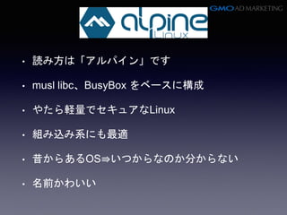 • 読み方は「アルパイン」です
• musl libc、BusyBox をベースに構成
• やたら軽量でセキュアなLinux
• 組み込み系にも最適
• 昔からあるOS⇛いつからなのか分からない
• 名前かわいい
 