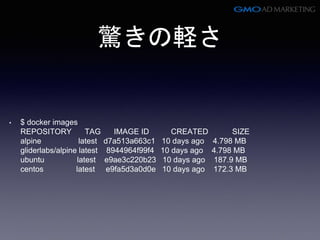 驚きの軽さ
• $ docker images
REPOSITORY TAG IMAGE ID CREATED SIZE
alpine latest d7a513a663c1 10 days ago 4.798 MB
gliderlabs/alpine latest 8944964f99f4 10 days ago 4.798 MB
ubuntu latest e9ae3c220b23 10 days ago 187.9 MB
centos latest e9fa5d3a0d0e 10 days ago 172.3 MB
 