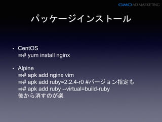 パッケージインストール
• CentOS
⇛# yum install nginx
• Alpine
⇛# apk add nginx vim
⇛# apk add ruby=2.2.4-r0 #バージョン指定も
⇛# apk add ruby --virtual=build-ruby
後から消すのが楽
 
