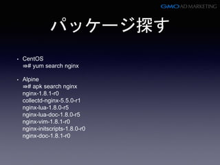 パッケージ探す
• CentOS
⇛# yum search nginx
• Alpine
⇛# apk search nginx
nginx-1.8.1-r0
collectd-nginx-5.5.0-r1
nginx-lua-1.8.0-r5
nginx-lua-doc-1.8.0-r5
nginx-vim-1.8.1-r0
nginx-initscripts-1.8.0-r0
nginx-doc-1.8.1-r0
 