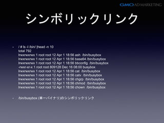 シンボリックリンク
• / # ls -l /bin/ |head -n 10
total 792
lrwxrwxrwx 1 root root 12 Apr 1 18:56 ash /bin/busybox
lrwxrwxrwx 1 root root 12 Apr 1 18:56 base64 /bin/busybox
lrwxrwxrwx 1 root root 12 Apr 1 18:56 bbconfig /bin/busybox
-rwxr-xr-x 1 root root 809128 Dec 16 08:00 busybox
lrwxrwxrwx 1 root root 12 Apr 1 18:56 cat /bin/busybox
lrwxrwxrwx 1 root root 12 Apr 1 18:56 catv /bin/busybox
lrwxrwxrwx 1 root root 12 Apr 1 18:56 chgrp /bin/busybox
lrwxrwxrwx 1 root root 12 Apr 1 18:56 chmod /bin/busybox
lrwxrwxrwx 1 root root 12 Apr 1 18:56 chown /bin/busybox
• /bin/busybox (単一バイナリ)のシンボリックリンク
 