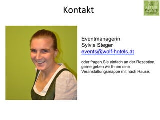 Kontakt	
  
Eventmanagerin
Sylvia Steger
events@wolf-hotels.at
oder fragen Sie einfach an der Rezeption,
gerne geben wir Ihnen eine
Veranstaltungsmappe mit nach Hause.
 