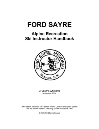 FORD SAYRE
Alpine Recreation
Ski Instructor Handbook
By Joanna Whitcomb
November 2004
2004 edition based on 1987 edition by Lisa Lacasse and Lynne Stahler
and the PSIA Children's Teaching System Handbook 1992
© 2004 Ford Sayre Council
 