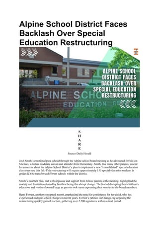 Alpine School District Faces
Backlash Over Special
Education Restructuring
S
H
A
R
E
Source-Daily Herald
Josh Smith’s emotional plea echoed through the Alpine school board meeting as he advocated for his son
Michael, who has moderate autism and attends Orem Elementary. Smith, like many other parents, voiced
his concerns about the Alpine School District’s plan to implement a new “consolidated” special education
class structure this fall. This restructuring will require approximately 150 special education students in
grades K-6 to transfer to different schools within the district.
Smith’s heartfelt plea, met with applause and support from fellow parents at the meeting, highlighted the
anxiety and frustration shared by families facing this abrupt change. The fear of disrupting their children’s
education and routines loomed large as parents took turns expressing their worries to the board members.
Remi Forrest, another concerned parent, emphasized the need for consistency for her child, who has
experienced multiple school changes in recent years. Forrest’s petition on Change.org opposing the
restructuring quickly gained traction, gathering over 2,500 signatures within a short period.
 