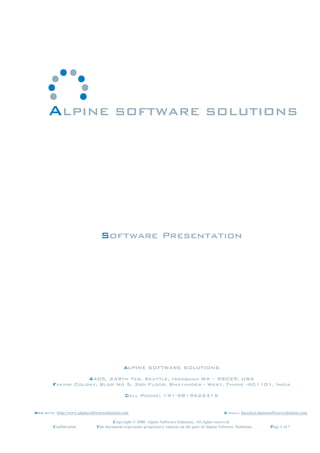 ALPINE SOFTWARE SOLUTIONS




                                 Software Presentation




                                             ALPINE SOFTWARE SOLUTIONS

                    4405, 249th Ter, Seattle, Issaquah WA – 98029, USA
         Fakhri Colony, Bldg No 5, 3rd Floor, Bhayander - West, Thane -401101, India

                                              Cell Phone: +91-9819622415


Web-site: http://www.alpinesoftwaresolutions.com                                                     E-mail: huzefa@alpinesoftwaresolutions.com

                                        Copyright © 2008. Alpine Software Solutions. All rights reserved.
         Confidential          This document represents proprietary content on the part of Alpine Software Solutions.       Page 1 of 7
 