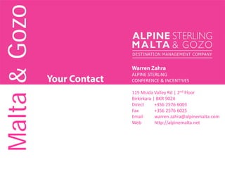Your Contact
Warren Zahra
ALPINE STERLING
CONFERENCE & INCENTIVES
115 Msida Valley Rd | 2nd Floor
Birkirkara | BKR 9024
Direct +356 2576 6003
Fax +356 2576 6025
Email warren.zahra@alpinemalta.com
Web http://alpinemalta.net
Malta&Gozo
 
