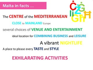 The CENTRE of the MEDITERRANEAN
CLOSE to MAINLAND Europe
several choices of VENUE AND ENTERTAINMENT
ideal location for COMBINING BUSINESS and LEISURE
A vibrant NIGHTLIFE
A place to please every TASTE and STYLE
EXHILARATING ACTIVITIES
Malta in facts ...
 