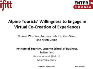 ENTER 2016 Research Track Slide Number 1
Alpine Tourists’ Willingness to Engage in
Virtual Co-Creation of Experiences
Thomas Wozniak, Andreas Liebrich, Yves Senn,
and Myrta Zemp
Institute of Tourism, Lucerne School of Business,
Switzerland
thomas.wozniak@hslu.ch
http://hslu.ch/itw
 