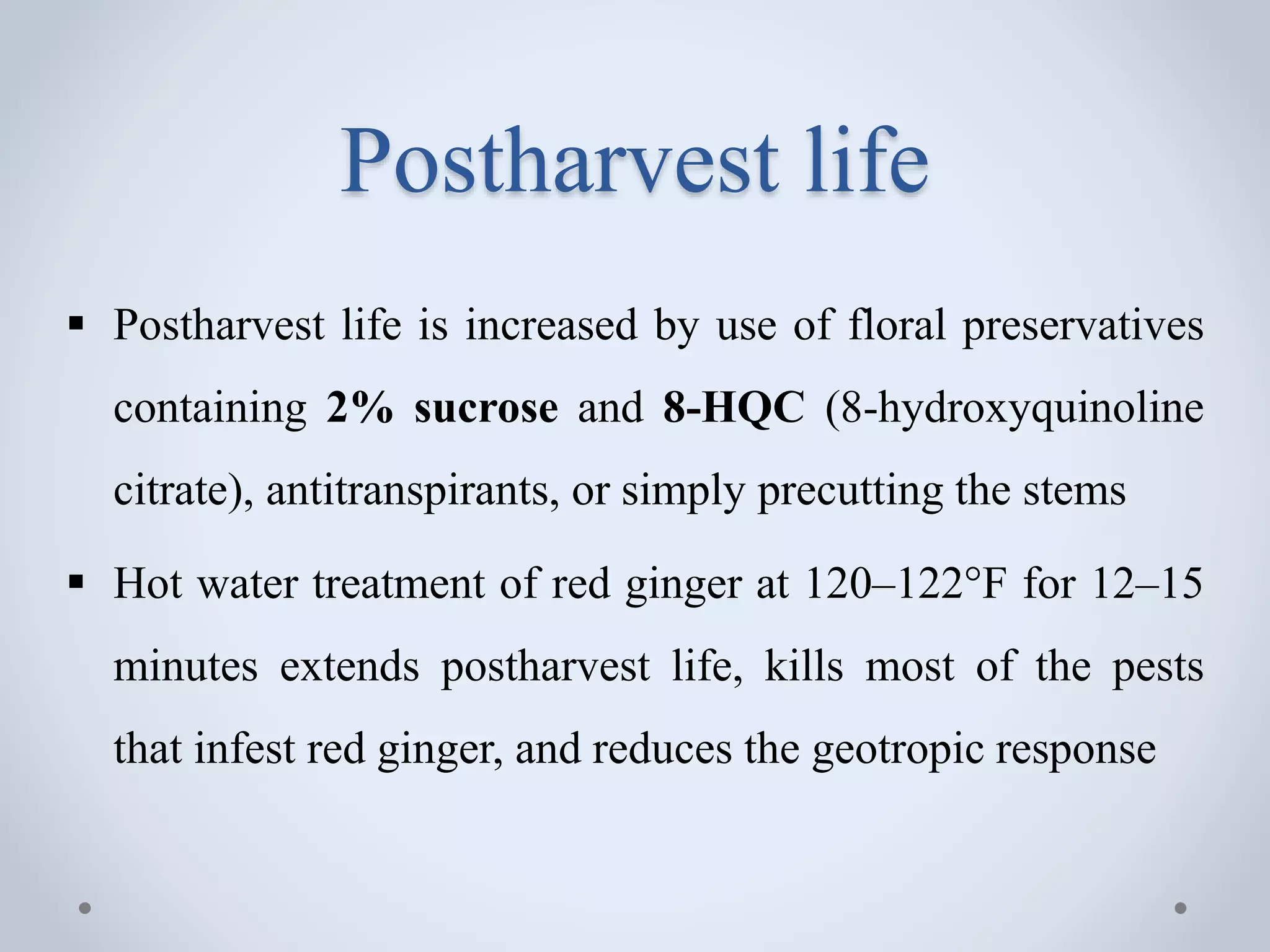 Postharvest life
 Postharvest life is increased by use of floral preservatives
containing 2% sucrose and 8-HQC (8-hydroxyquinoline
citrate), antitranspirants, or simply precutting the stems
 Hot water treatment of red ginger at 120–122°F for 12–15
minutes extends postharvest life, kills most of the pests
that infest red ginger, and reduces the geotropic response
 