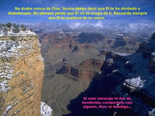 No dudes nunca de Dios. Nunca debes decir que El te ha olvidado o abandonado. No pienses jamás que El no se ocupa de ti. Recuerda siempre que El te sostiene de su mano.   Si este mensaje te fue de bendición, compartelo con alguien. Dios te bendiga... 