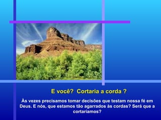 E você?  Cortaria a corda ? Às vezes precisamos tomar decisões que testam nossa fé em Deus. E nós, que estamos tão agarrados às cordas? Será que a cortaríamos? 