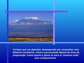 Contam que um alpinista, desesperado por conquistar uma altíssima montanha, iniciou sua escalada depois de anos de preparação. Como queria a glória só para si, resolveu subir sem companheiros .  