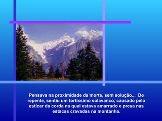 Pensava na proximidade da morte, sem solução...  De repente, sentiu um fortíssimo solavanco, causado pelo esticar da corda na qual estava amarrado e presa nas estacas cravadas na montanha. 