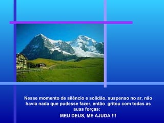 Nesse momento de silêncio e solidão, suspenso no ar, não havia nada que pudesse fazer, então  gritou com todas as suas forças:  MEU DEUS, ME AJUDA !!! 