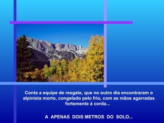 Conta a equipe de resgate, que no outro dia encontraram o alpinista morto, congelado pelo frio, com as mãos agarradas fortemente à corda...  A  APENAS  DOIS METROS  DO  SOLO... 