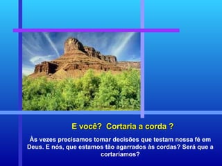 E você?  Cortaria a corda ? Às vezes precisamos tomar decisões que testam nossa fé em Deus. E nós, que estamos tão agarrados às cordas? Será que a cortaríamos? 