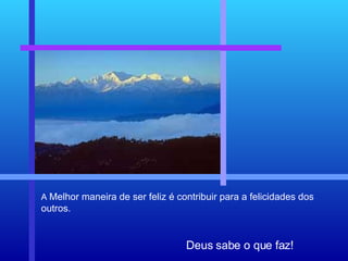Deus sabe o que faz! A  Melhor maneira de ser feliz é contribuir para a felicidades dos outros. 