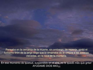 Pensaba en la cercanía de la muerte, sin embargo, de repente, sintió el
  fortísimo tirón de la larga soga que lo amarraba de la cintura a las estacas
                       clavadas en la roca de la montaña.

En ese momento de quietud, suspendido en el aire, no le quedó más que gritar:
                         AYÚDAME DIOS MIO¡¡¡
 