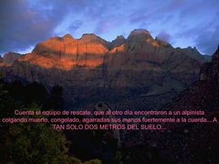 Cuenta el equipo de rescate, que al otro día encontraron a un alpinista
colgando muerto, congelado, agarradas sus manos fuertemente a la cuerda... A
                  TAN SOLO DOS METROS DEL SUELO...
 