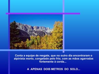 Conta a equipe de resgate, que no outro dia encontraram o alpinista morto, congelado pelo frio, com as mãos agarradas fortemente à corda...  A  APENAS  DOIS METROS  DO  SOLO... 