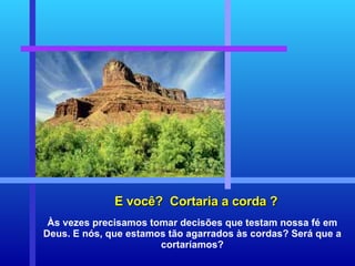 E você?  Cortaria a corda ? Às vezes precisamos tomar decisões que testam nossa fé em Deus. E nós, que estamos tão agarrados às cordas? Será que a cortaríamos? 