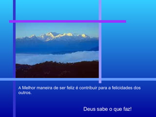 Deus sabe o que faz! A  Melhor maneira de ser feliz é contribuir para a felicidades dos outros. 