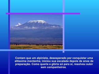 Contam que um alpinista, desesperado por conquistar uma altíssima montanha, iniciou sua escalada depois de anos de preparação. Como queria a glória só para si, resolveu subir sem companheiros .  