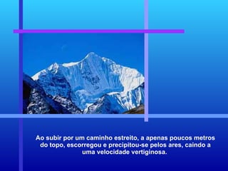 Ao subir por um caminho estreito, a apenas poucos metros do topo, escorregou e precipitou-se pelos ares, caindo a uma velocidade vertiginosa.  