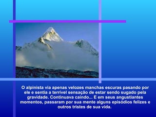 O alpinista via apenas velozes manchas escuras pasando por ele e sentia a terrível sensação de estar sendo sugado pela gravidade. Continuava caíndo... E em seus angustiantes momentos, passaram por sua mente alguns episódios felizes e outros tristes de sua vida.  