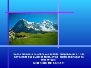 Nesse momento de silêncio e solidão, suspenso no ar, não havia nada que pudesse fazer, então  gritou com todas as suas forças:  MEU DEUS, ME AJUDA !!! 