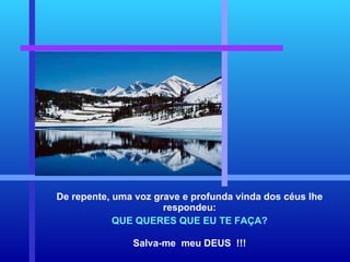 De repente, uma voz grave e profunda vinda dos céus lhe respondeu: QUE QUERES QUE EU TE FAÇA? Salva-me  meu DEUS  !!! 